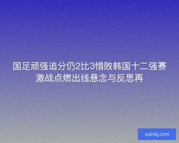 国足顽强追分仍2比3惜败韩国十二强赛激战点燃出线悬念与反思再 国足顽强追分仍2比3惜败韩国十二强赛激战点燃出线悬念与反思再