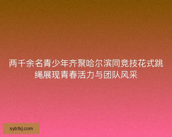 两千余名青少年齐聚哈尔滨同竞技花式跳绳展现青春活力与团队风采