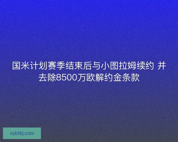 国米计划赛季结束后与小图拉姆续约 并去除8500万欧解约金条款