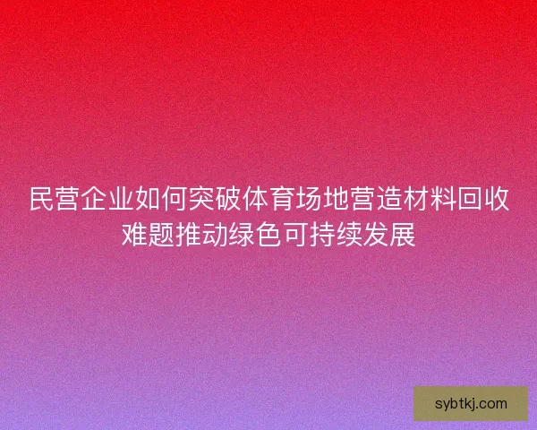 民营企业如何突破体育场地营造材料回收难题推动绿色可持续发展