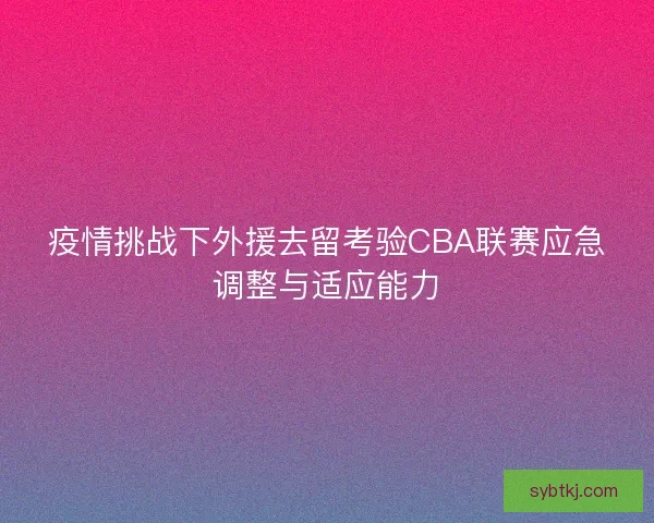 疫情挑战下外援去留考验CBA联赛应急调整与适应能力
