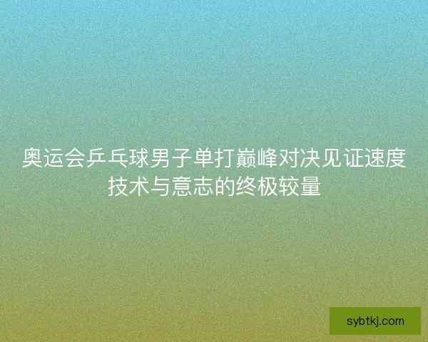 奥运会乒乓球男子单打巅峰对决见证速度技术与意志的终极较量