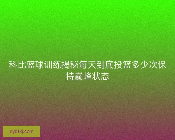 科比篮球训练揭秘每天到底投篮多少次保持巅峰状态