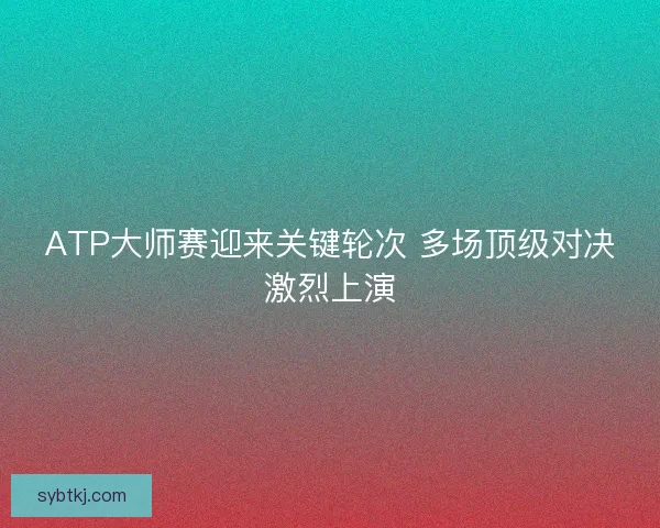 ATP大师赛迎来关键轮次 多场顶级对决激烈上演