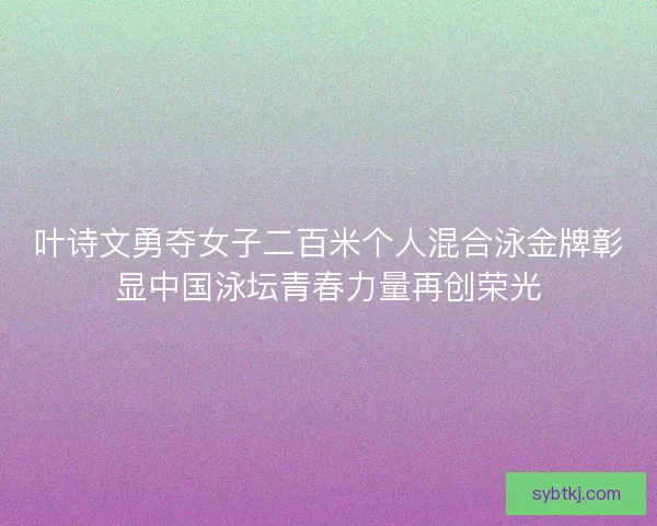 叶诗文勇夺女子二百米个人混合泳金牌彰显中国泳坛青春力量再创荣光