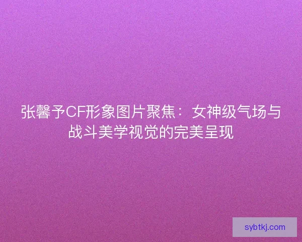 张馨予CF形象图片聚焦：女神级气场与战斗美学视觉的完美呈现