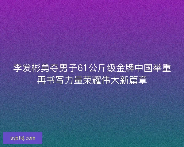 李发彬勇夺男子61公斤级金牌中国举重再书写力量荣耀伟大新篇章