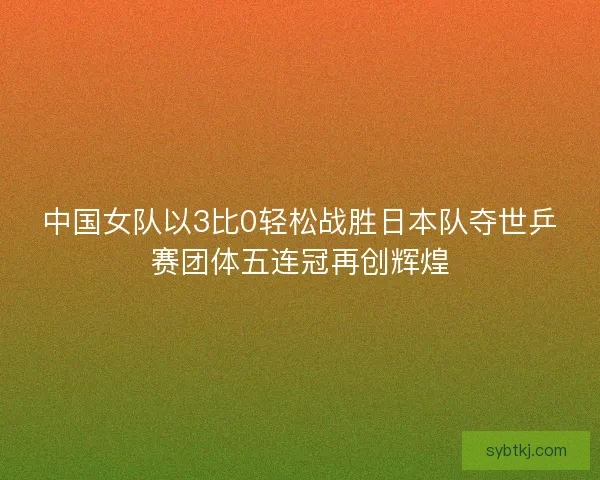 中国女队以3比0轻松战胜日本队夺世乒赛团体五连冠再创辉煌