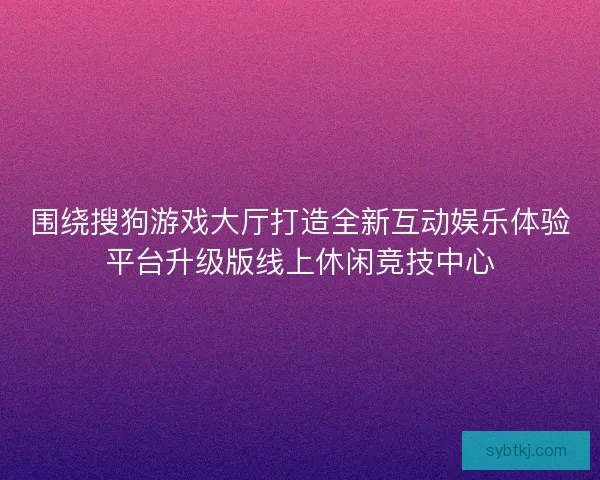 围绕搜狗游戏大厅打造全新互动娱乐体验平台升级版线上休闲竞技中心