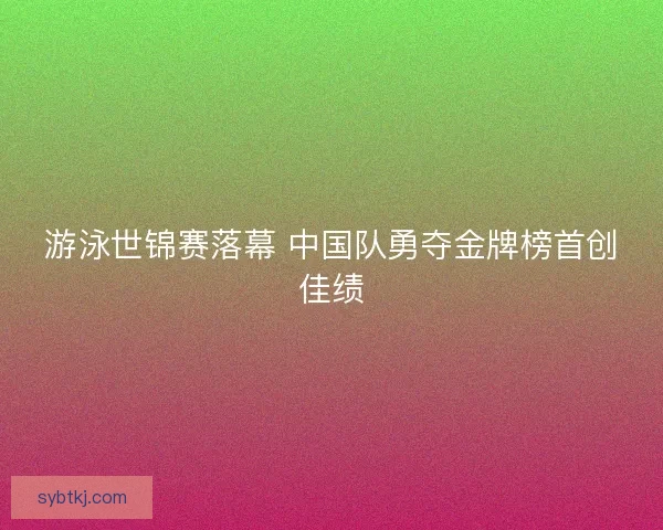 游泳世锦赛落幕 中国队勇夺金牌榜首创佳绩
