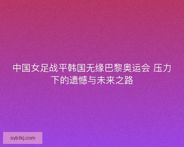 中国女足战平韩国无缘巴黎奥运会 压力下的遗憾与未来之路 中国女足战平韩国无缘巴黎奥运会 压力下的遗憾与未来之路