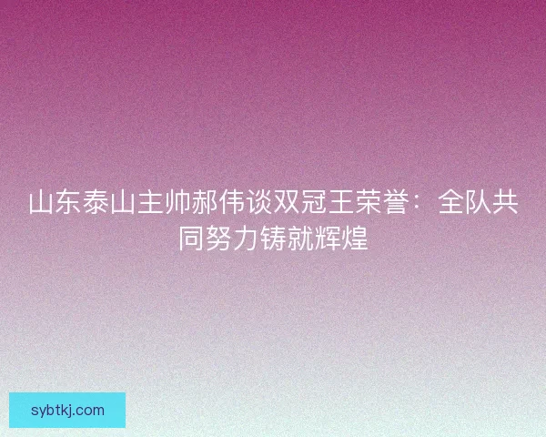 山东泰山主帅郝伟谈双冠王荣誉：全队共同努力铸就辉煌