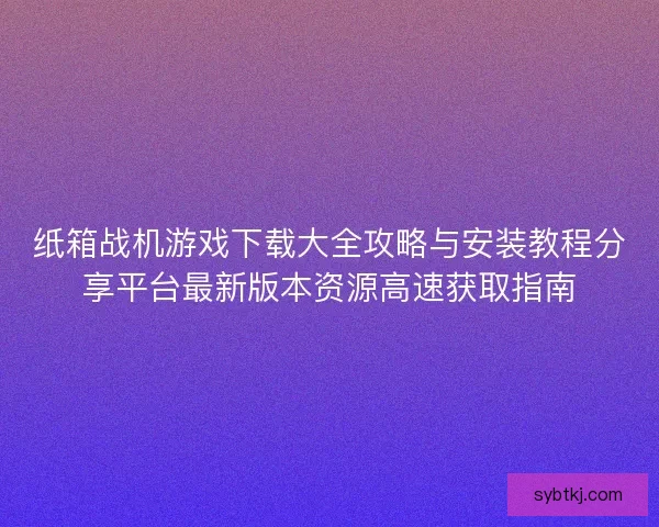 纸箱战机游戏下载大全攻略与安装教程分享平台最新版本资源高速获取指南