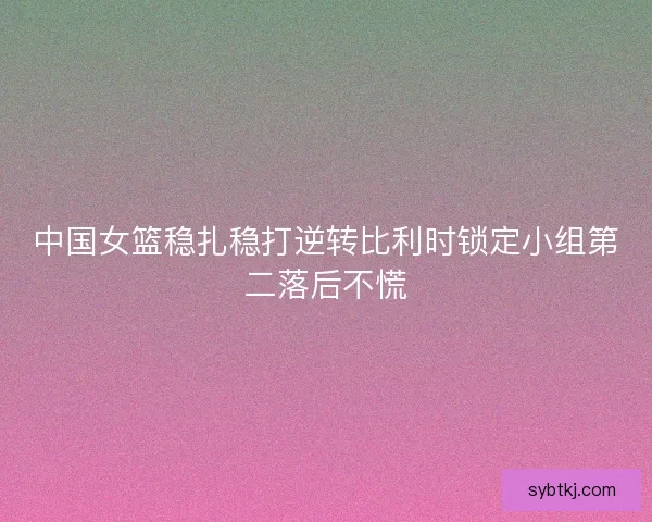 中国女篮稳扎稳打逆转比利时锁定小组第二落后不慌