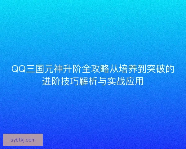 QQ三国元神升阶全攻略从培养到突破的进阶技巧解析与实战应用