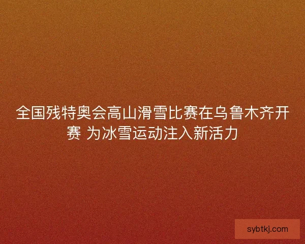 全国残特奥会高山滑雪比赛在乌鲁木齐开赛 为冰雪运动注入新活力