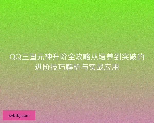 QQ三国元神升阶全攻略从培养到突破的进阶技巧解析与实战应用