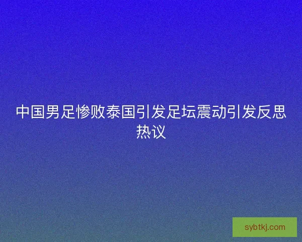 中国男足惨败泰国引发足坛震动引发反思热议