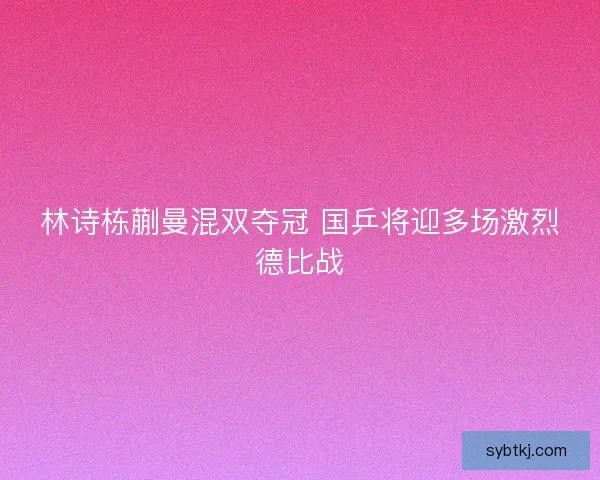 林诗栋蒯曼混双夺冠 国乒将迎多场激烈德比战