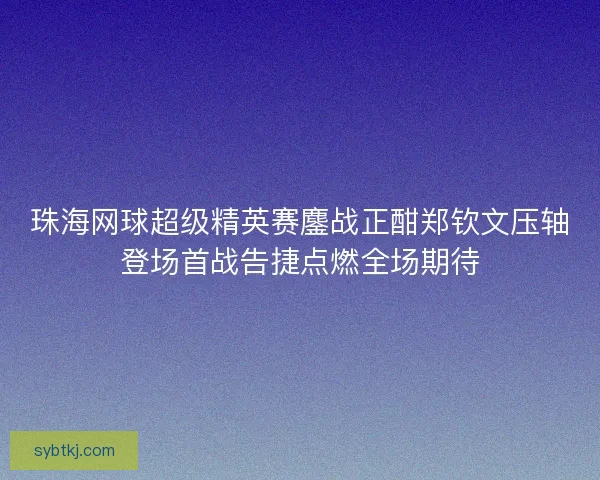 珠海网球超级精英赛鏖战正酣郑钦文压轴登场首战告捷点燃全场期待